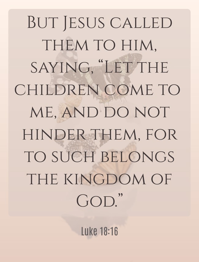 But Jesus called them to him, saying, “Let the children come to me, and do not hinder them, for to such belongs the kingdom of God.” - Luke 18:16