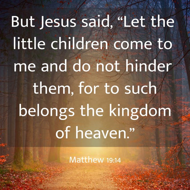 But Jesus said, “Let the little children come to me and do not hinder them, for to such belongs the kingdom of heaven.” - Matthew 19:14