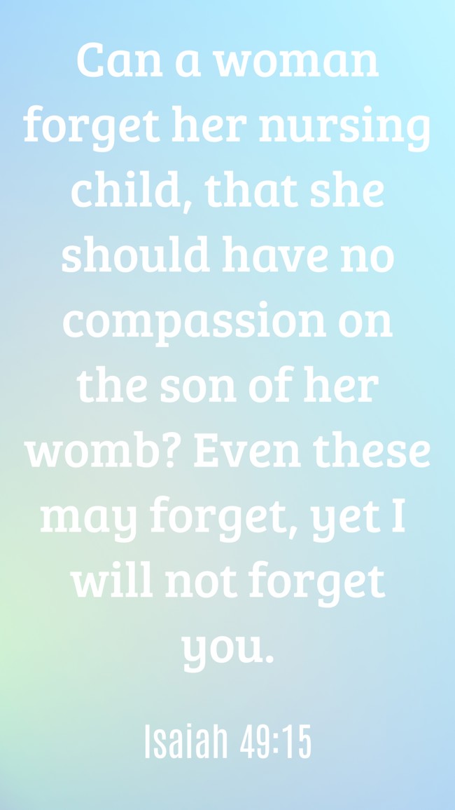 Can a woman forget her nursing child, that she should have no compassion on the son of her womb? Even these may forget, yet I will not forget you. - Isaiah 49:15