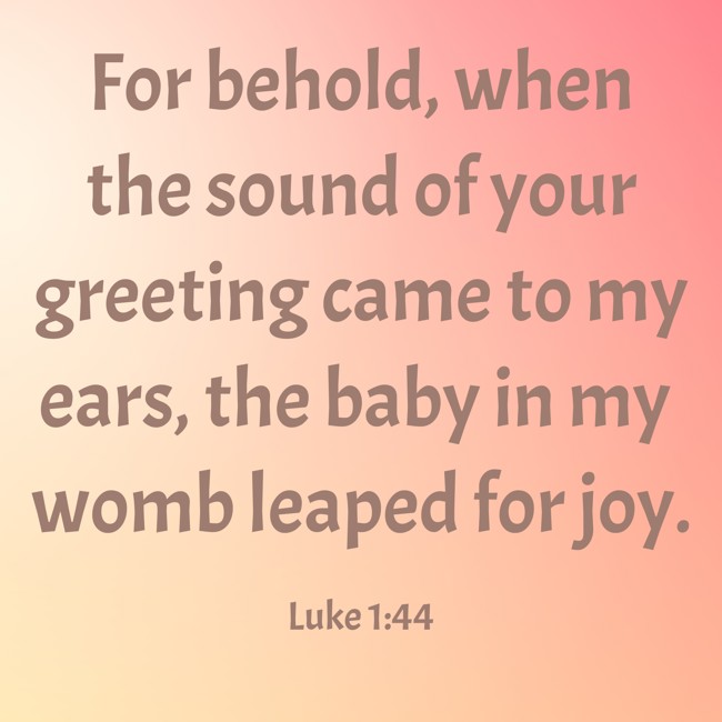 For behold, when the sound of your greeting came to my ears, the baby in my womb leaped for joy. - Luke 1:44