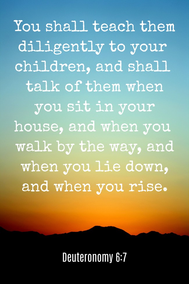 You shall teach them diligently to your children, and shall talk of them when you sit in your house, and when you walk by the way, and when you lie down, and when you rise. - Deuteronomy 6:7