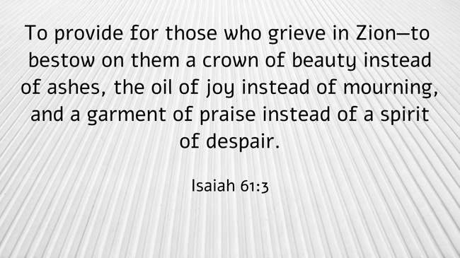 To provide for those who grieve in Zion—to bestow on them a crown of beauty instead of ashes, the oil of joy instead of mourning, and a garment of praise instead of a spirit of despair. - Isaiah 61:3