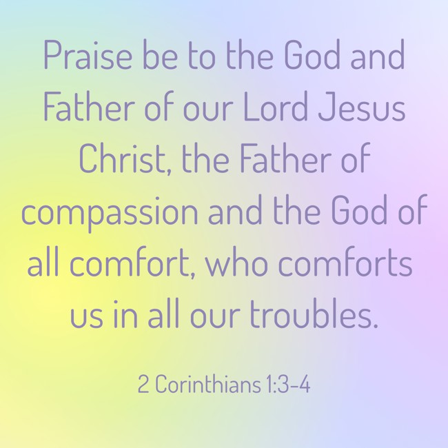 Praise be to the God and Father of our Lord Jesus Christ, the Father of compassion and the God of all comfort, who comforts us in all our troubles. - 2 Corinthians 1:3-4
