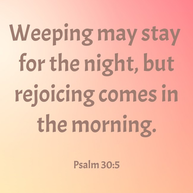 Weeping may stay for the night, but rejoicing comes in the morning. - Psalm 30:5