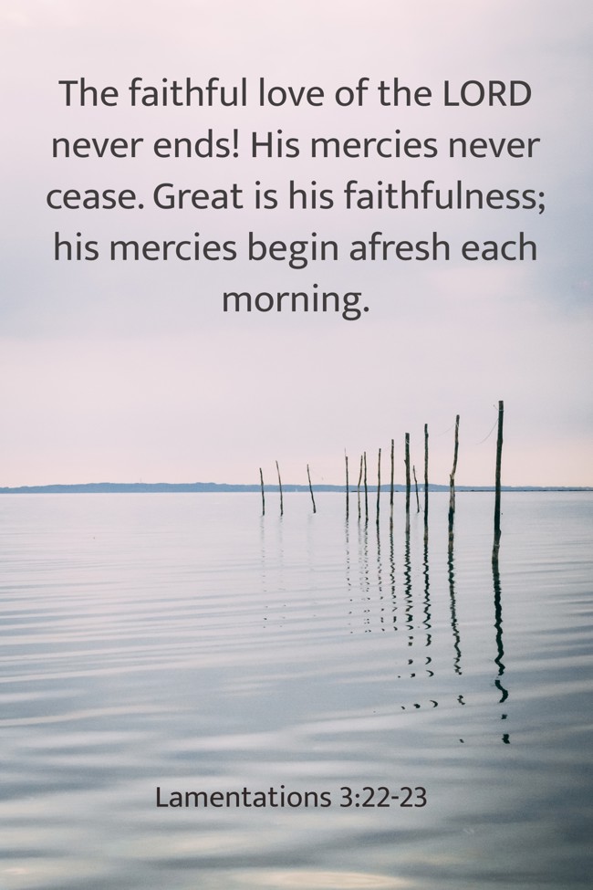 The faithful love of the LORD never ends! His mercies never cease. Great is his faithfulness; his mercies begin afresh each morning. - Lamentations 3:22-23