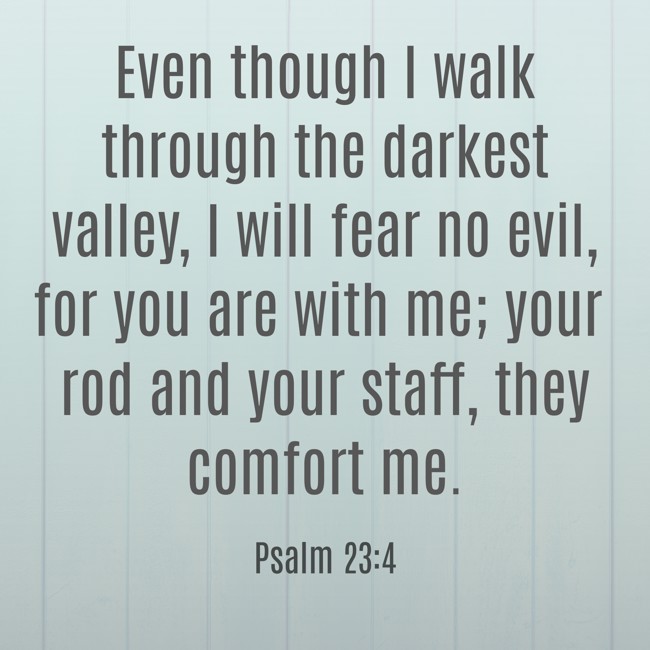 Even though I walk through the darkest valley, I will fear no evil, for you are with me; your rod and your staff, they comfort me. - Psalm 23:4