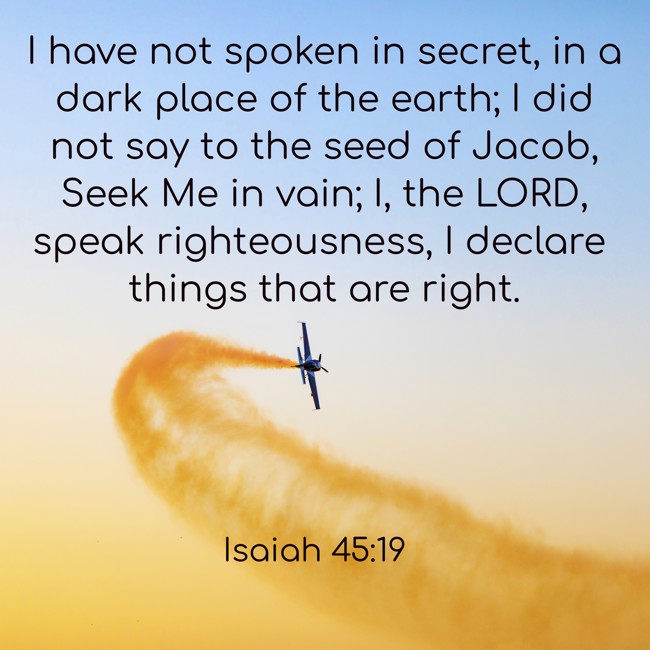  I have not spoken in secret, in a dark place of the earth; I did not say to the seed of Jacob, Seek Me in vain; I, the LORD, speak righteousness, I declare things that are right.   - Isaiah 45:19 