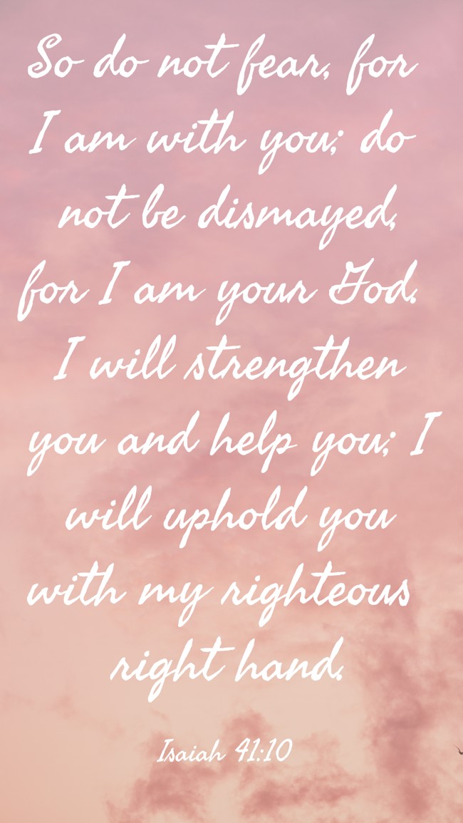 So do not fear, for I am with you; do not be dismayed, for I am your God. I will strengthen you and help you; I will uphold you with my righteous right hand. - Isaiah 41:10