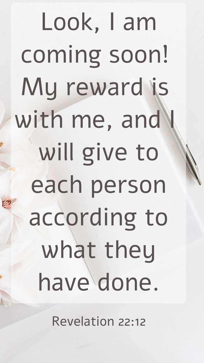 Look, I am coming soon! My reward is with me, and I will give to each person according to what they have done. - Revelation 22:12