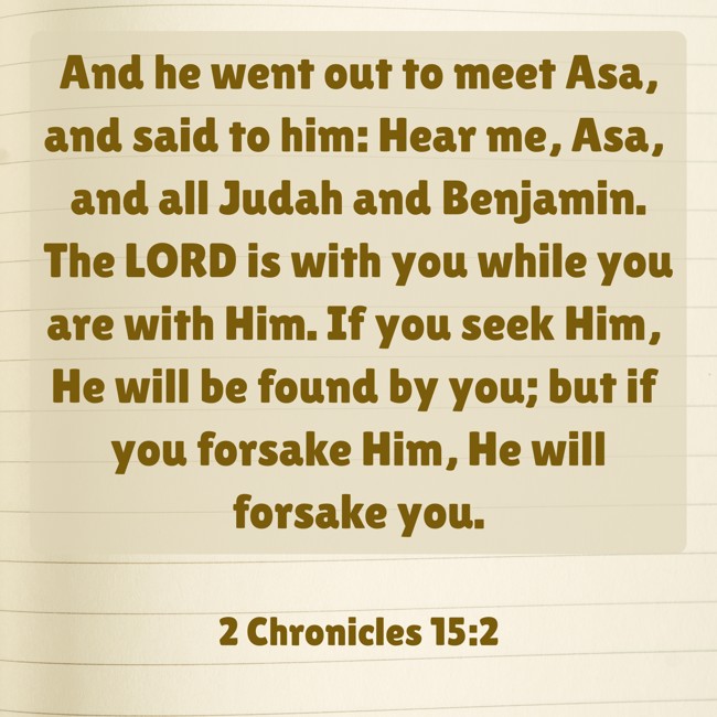  And he went out to meet Asa, and said to him: Hear me, Asa, and all Judah and Benjamin. The LORD is with you while you are with Him. If you seek Him, He will be found by you; but if you forsake Him, He will forsake you.   - 2 Chronicles 15:2 