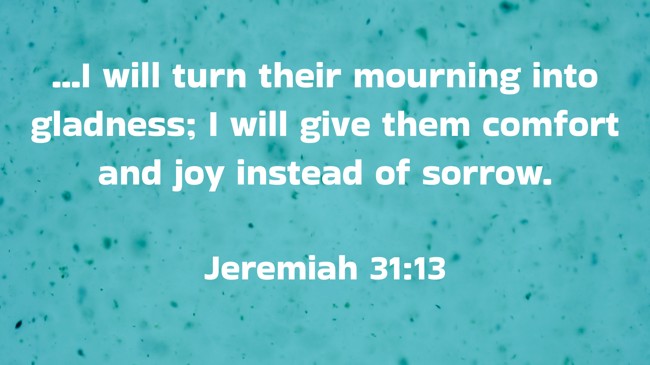 ...I will turn their mourning into gladness; I will give them comfort and joy instead of sorrow. - Jeremiah 31:13