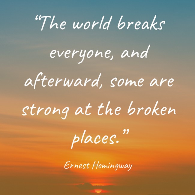 “The world breaks everyone, and afterward, some are strong at the broken places.” - Ernest Hemingway
