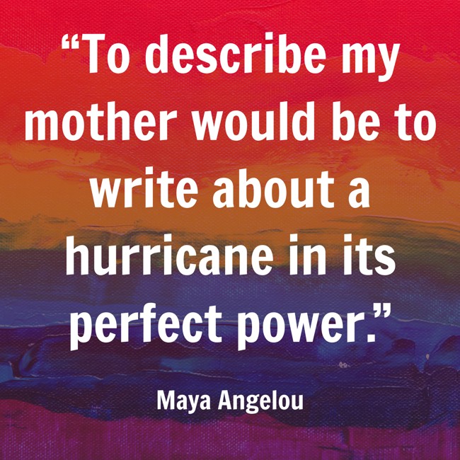 “To describe my mother would be to write about a hurricane in its perfect power.” - Maya Angelou