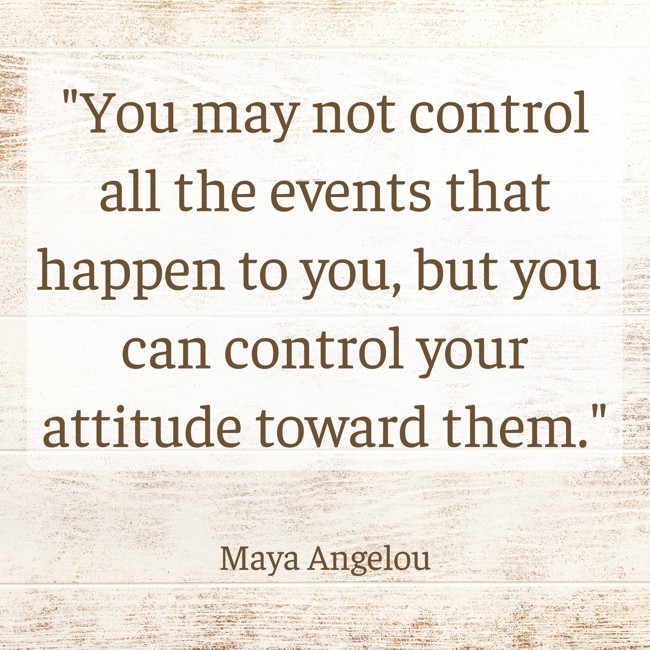  You may not control all the events that happen to you, but you can control your attitude toward them.   - Maya Angelou 