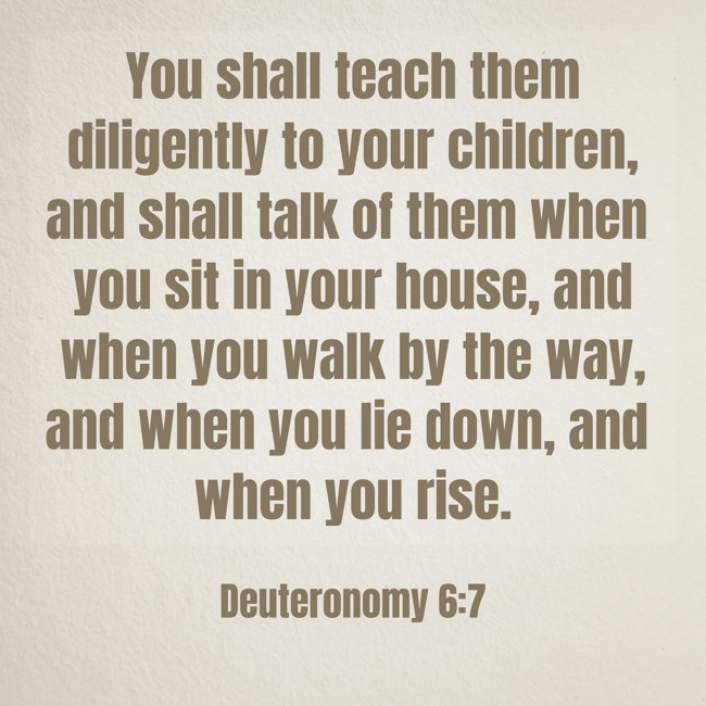  You shall teach them diligently to your children, and shall talk of them when you sit in your house, and when you walk by the way, and when you lie down, and when you rise.   - Deuteronomy 6:7 