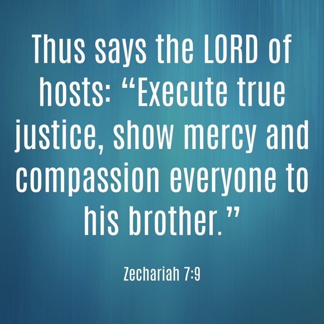 Thus says the LORD of hosts: “Execute true justice, show mercy and compassion everyone to his brother.” - Zechariah 7:9