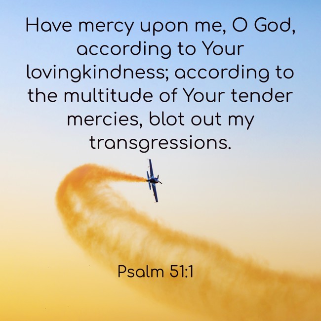 Have mercy upon me, O God, according to Your lovingkindness; according to the multitude of Your tender mercies, blot out my transgressions. - Psalm 51:1