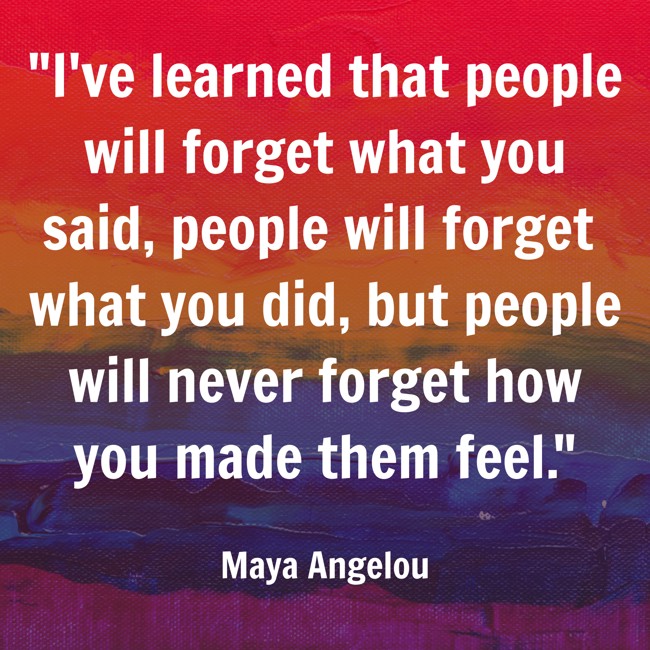 I've learned that people will forget what you said, people will forget what you did, but people will never forget how you made them feel. - Maya Angelou