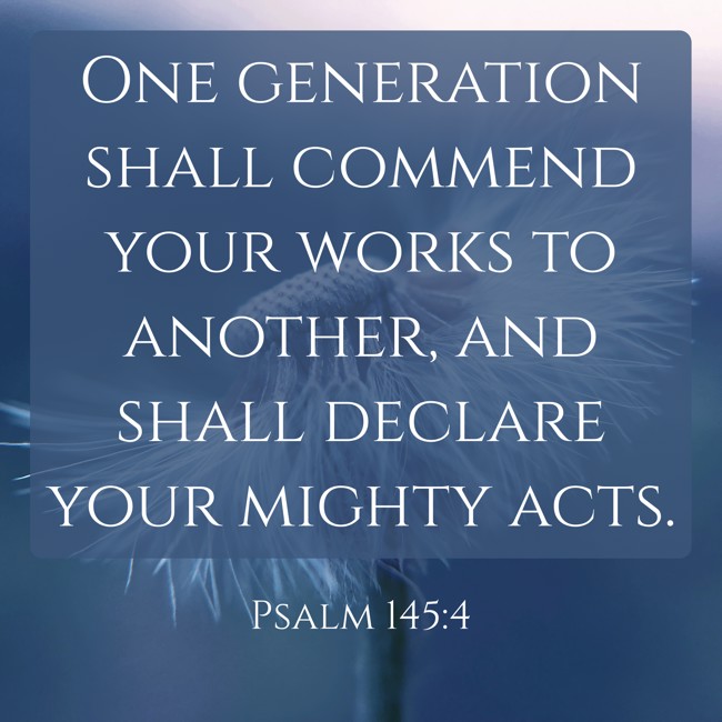  One generation shall commend your works to another, and shall declare your mighty acts.   - Psalm 145:4 