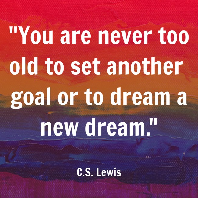  You are never too old to set another goal or to dream a new dream.   - C.S. Lewis 