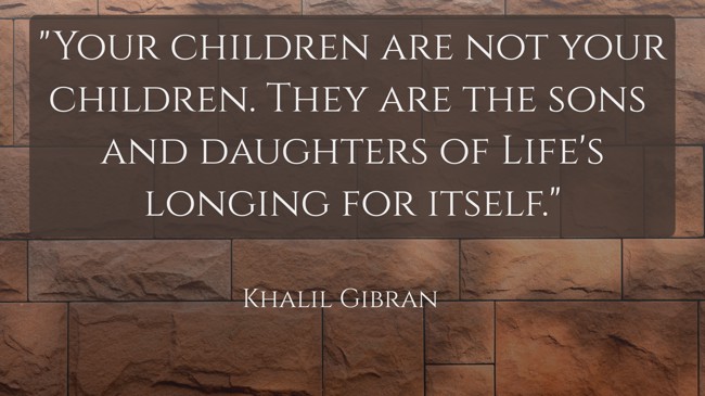  Your children are not your children. They are the sons and daughters of Life's longing for itself.   - Khalil Gibran 