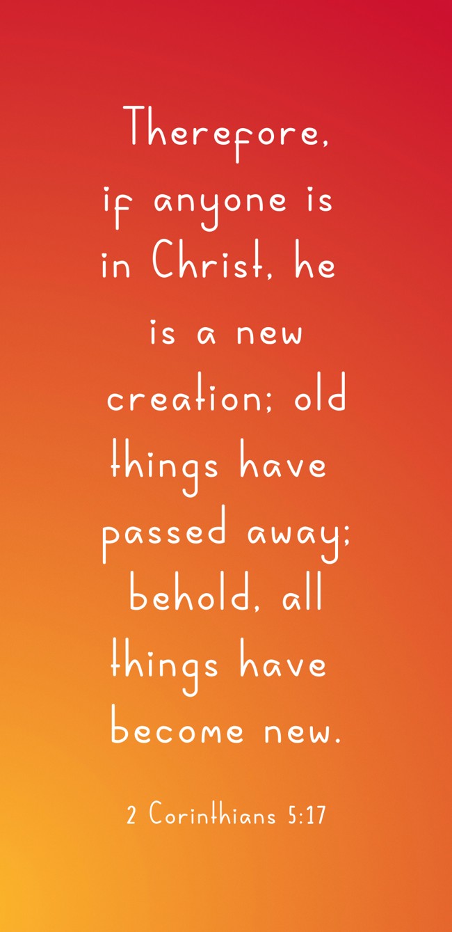 Therefore, if anyone is in Christ, he is a new creation; old things have passed away; behold, all things have become new. - 2 Corinthians 5:17