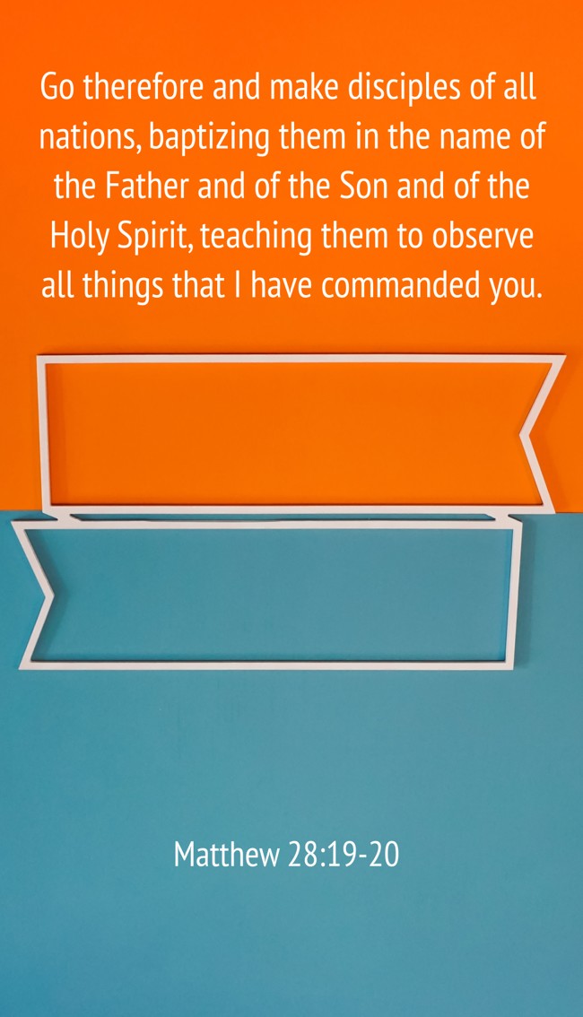 Go therefore and make disciples of all nations, baptizing them in the name of the Father and of the Son and of the Holy Spirit, teaching them to observe all things that I have commanded you. - Matthew 28:19-20