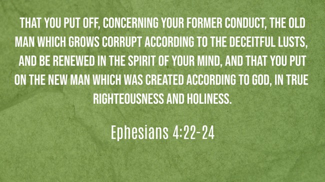That you put off, concerning your former conduct, the old man which grows corrupt according to the deceitful lusts, and be renewed in the spirit of your mind, and that you put on the new man which was created according to God, in true righteousness and holiness. - Ephesians 4:22-24