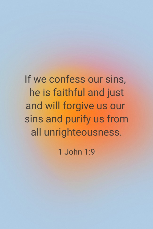 If we confess our sins, he is faithful and just and will forgive us our sins and purify us from all unrighteousness. - 1 John 1:9