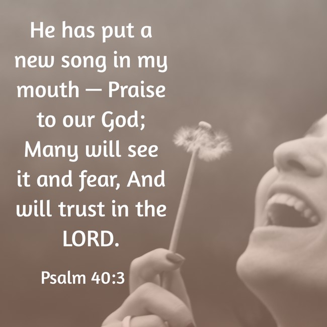 He has put a new song in my mouth — Praise to our God; Many will see it and fear, And will trust in the LORD. - Psalm 40:3