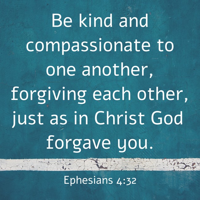 Be kind and compassionate to one another, forgiving each other, just as in Christ God forgave you. - Ephesians 4:32
