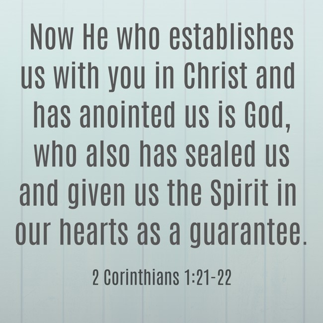 Now He who establishes us with you in Christ and has anointed us is God, who also has sealed us and given us the Spirit in our hearts as a guarantee. - 2 Corinthians 1:21-22