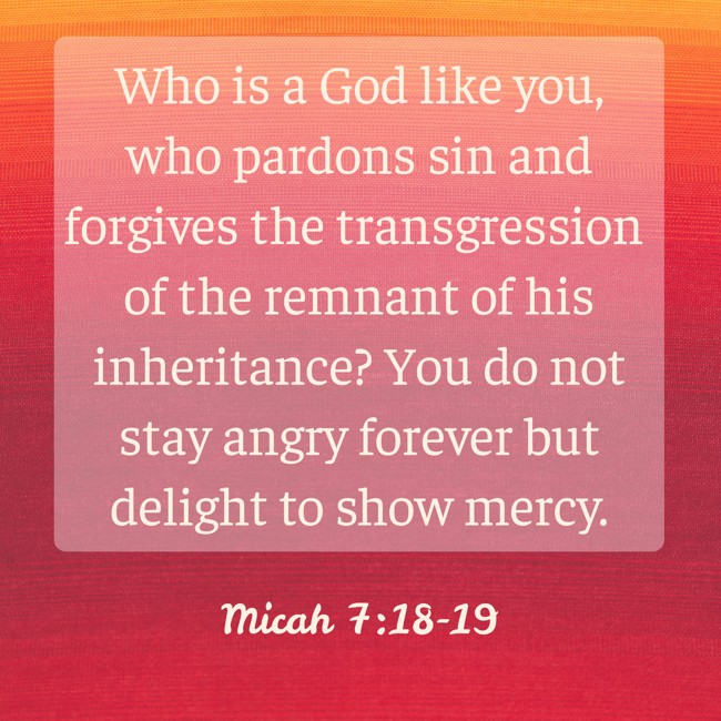Who is a God like you, who pardons sin and forgives the transgression of the remnant of his inheritance? You do not stay angry forever but delight to show mercy. - Micah 7:18-19