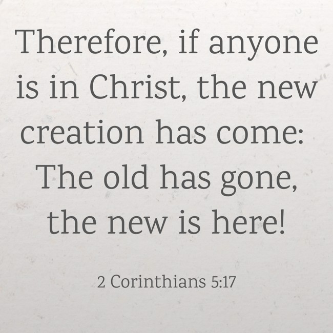 Therefore, if anyone is in Christ, the new creation has come: The old has gone, the new is here! - 2 Corinthians 5:17