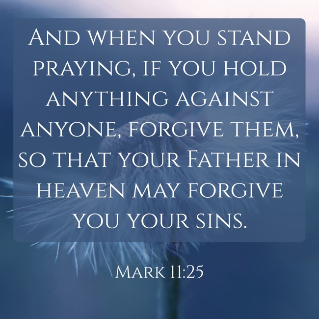 And when you stand praying, if you hold anything against anyone, forgive them, so that your Father in heaven may forgive you your sins. - Mark 11:25