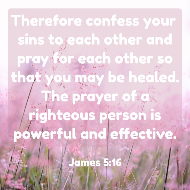 Therefore confess your sins to each other and pray for each other so that you may be healed. The prayer of a righteous person is powerful and effective. - James 5:16