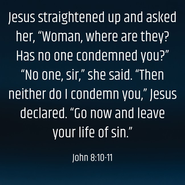 Jesus straightened up and asked her, “Woman, where are they? Has no one condemned you?” “No one, sir,” she said. “Then neither do I condemn you,” Jesus declared. “Go now and leave your life of sin.” - John 8:10-11