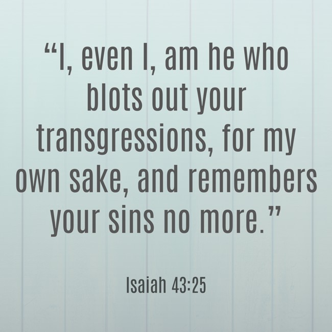 “I, even I, am he who blots out your transgressions, for my own sake, and remembers your sins no more.” - Isaiah 43:25