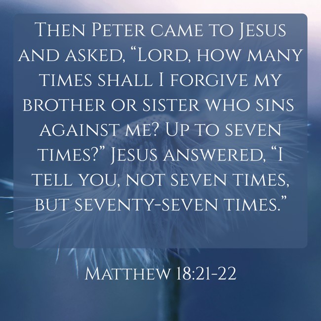 Then Peter came to Jesus and asked, “Lord, how many times shall I forgive my brother or sister who sins against me? Up to seven times?” Jesus answered, “I tell you, not seven times, but seventy-seven times.” - Matthew 18:21-22