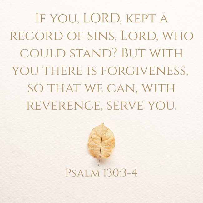 If you, LORD, kept a record of sins, Lord, who could stand? But with you there is forgiveness, so that we can, with reverence, serve you. - Psalm 130:3-4