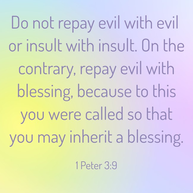 Do not repay evil with evil or insult with insult. On the contrary, repay evil with blessing, because to this you were called so that you may inherit a blessing. - 1 Peter 3:9