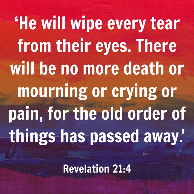 ‘He will wipe every tear from their eyes. There will be no more death or mourning or crying or pain, for the old order of things has passed away.’ - Revelation 21:4