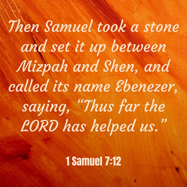 Then Samuel took a stone and set it up between Mizpah and Shen, and called its name Ebenezer, saying, “Thus far the LORD has helped us.” - 1 Samuel 7:12
