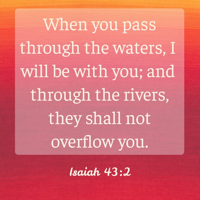 When you pass through the waters, I will be with you; and through the rivers, they shall not overflow you. - Isaiah 43:2