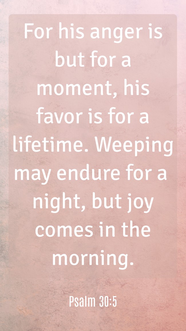 For his anger is but for a moment, his favor is for a lifetime. Weeping may endure for a night, but joy comes in the morning. - Psalm 30:5