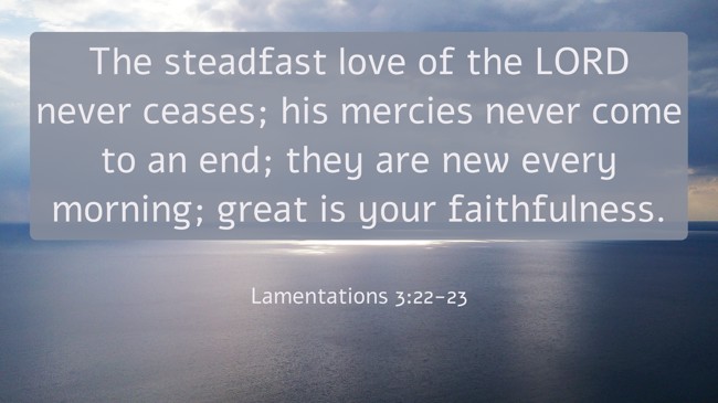 The steadfast love of the LORD never ceases; his mercies never come to an end; they are new every morning; great is your faithfulness. - Lamentations 3:22-23