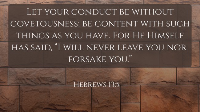 Let your conduct be without covetousness; be content with such things as you have. For He Himself has said, “I will never leave you nor forsake you.” - Hebrews 13:5