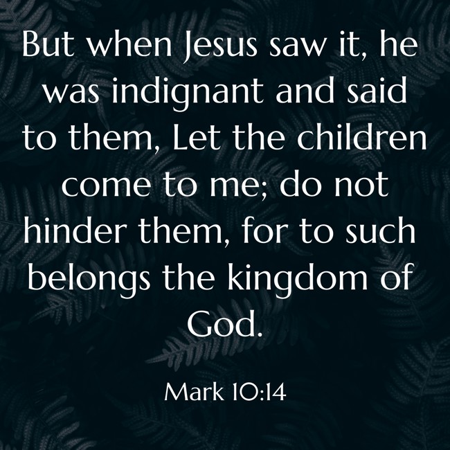 But when Jesus saw it, he was indignant and said to them, Let the children come to me; do not hinder them, for to such belongs the kingdom of God. - Mark 10:14