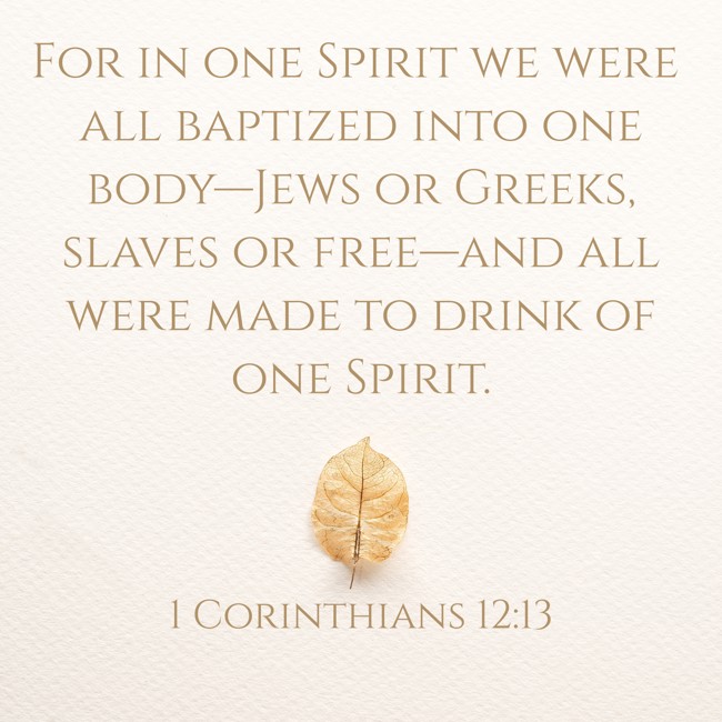 For in one Spirit we were all baptized into one body—Jews or Greeks, slaves or free—and all were made to drink of one Spirit. - 1 Corinthians 12:13