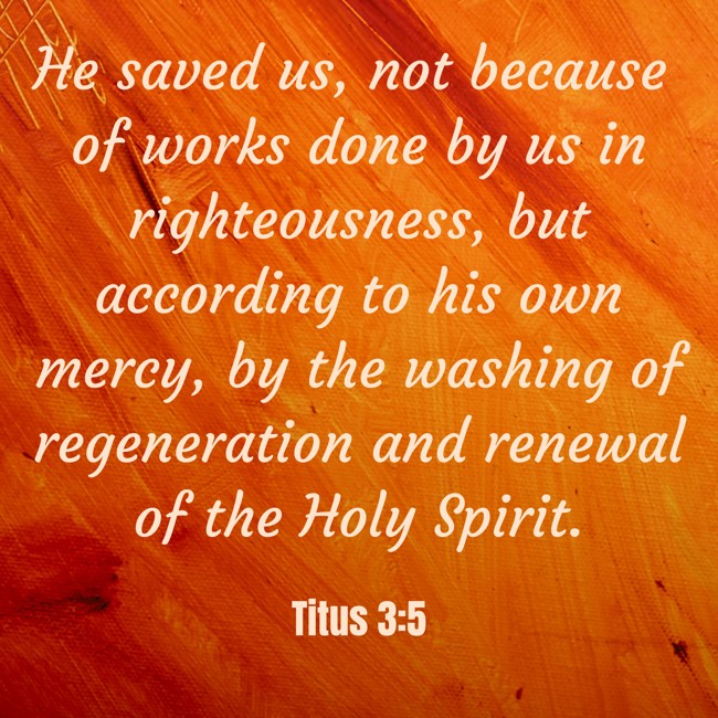 He saved us, not because of works done by us in righteousness, but according to his own mercy, by the washing of regeneration and renewal of the Holy Spirit. - Titus 3:5